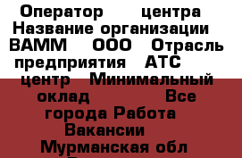 Оператор Call-центра › Название организации ­ ВАММ  , ООО › Отрасль предприятия ­ АТС, call-центр › Минимальный оклад ­ 13 000 - Все города Работа » Вакансии   . Мурманская обл.,Видяево нп
